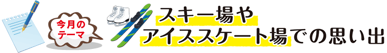 今月のテーマ「スキー場やアイススケート場での思い出」