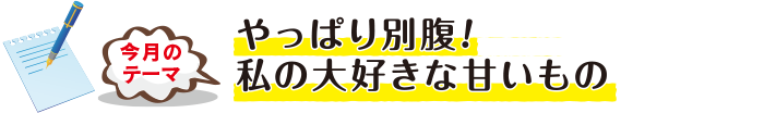 今月のテーマ「やっぱり別腹!私の大好きな甘いもの」
