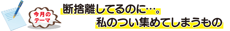 今月のテーマ「断捨離してるのに…。私のつい集めてしまうもの」