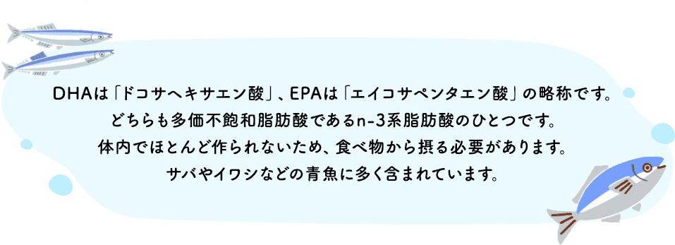 DHAは「ドコサヘキサエン酸」、EPAは「エイコサペンタエン酸」の略称です。どちらも多価不飽和脂肪酸であるn-3系脂肪酸のひとつです。体内でほとんど作られないため、食べ物から摂る必要があります。サバやイワシなどの青魚に多く含まれています。