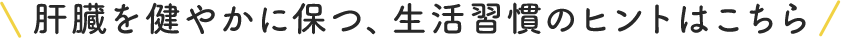 肝臓を健やかに保つ、生活習慣のヒントはこちら